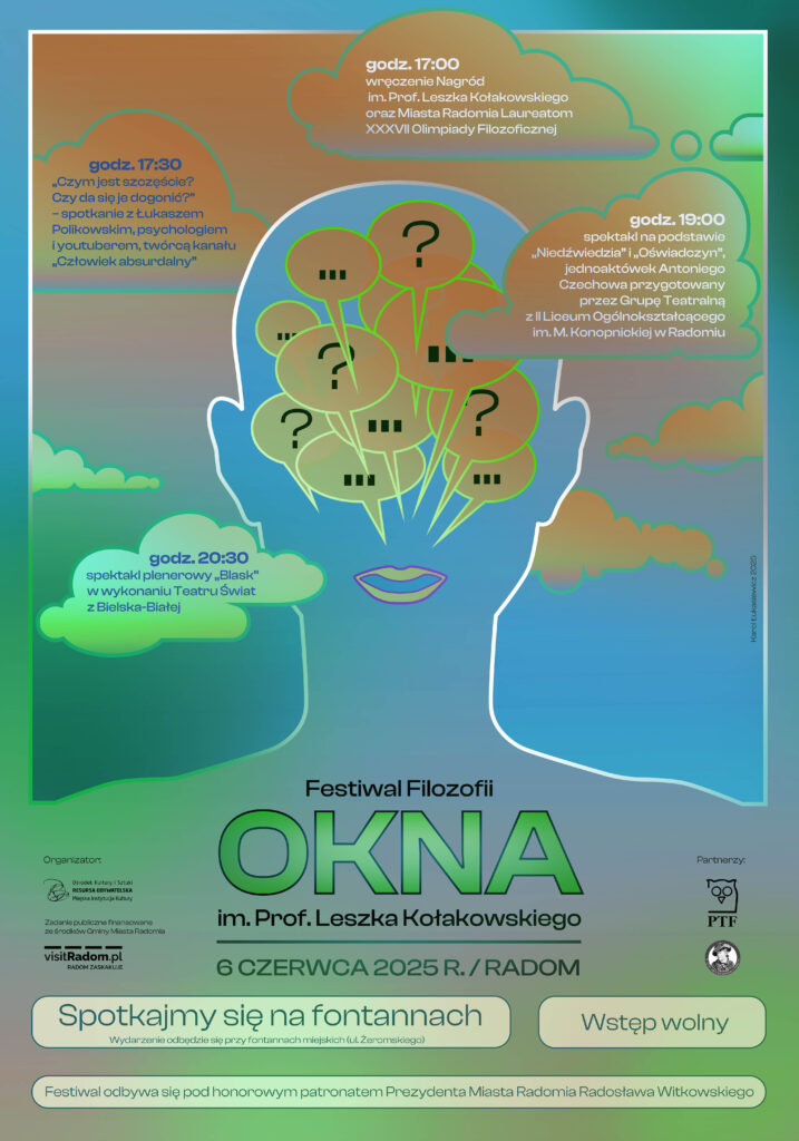 Plakat promujący Festiwal Filozofii „OKNA” im. Prof. Leszka Kołakowskiego, który odbędzie się 6 czerwca 2025 roku w Radomiu, przy fontannach miejskich na ul. Żeromskiego. Na tle kolorowej grafiki przedstawiającej kontur głowy z balonikami myśli znajdują się informacje o programie:
– godz. 17:00 – wręczenie Nagród im. Prof. Leszka Kołakowskiego i Miasta Radomia laureatom XXXVII Olimpiady Filozoficznej,
– godz. 17:30 – spotkanie z Łukaszem Polikowskim pt. „Czym jest szczęście? Czy da się je dogonić?”,
– godz. 19:00 – spektakl na podstawie jednoaktówek Antoniego Czechowa przygotowany przez uczniów II LO w Radomiu,
– godz. 20:30 – plenerowy spektakl „Blask” Teatru Świat z Bielska-Białej.
Na dole plakatu hasła: „Spotkajmy się na fontannach”, „Wstęp wolny”. Wydarzenie odbywa się pod patronatem Prezydenta Radomia.