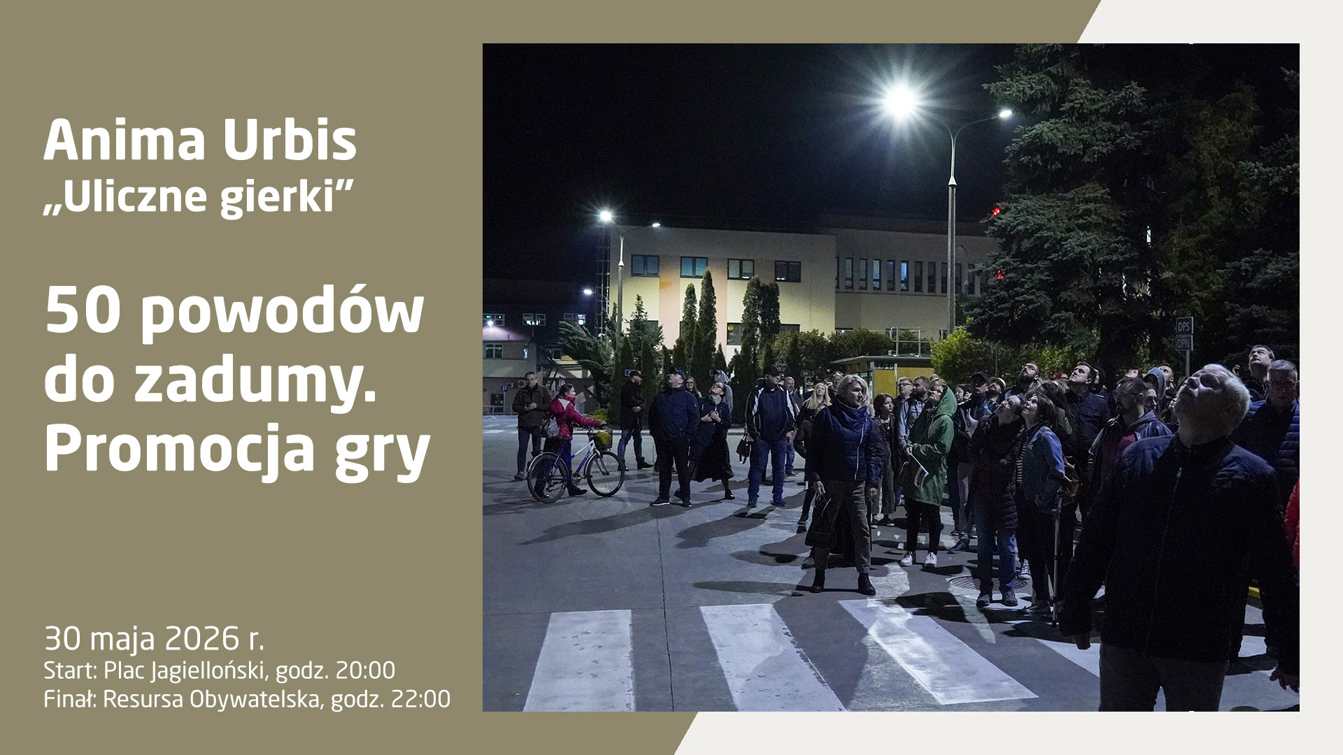 Plakat informujący o wydarzeniu Anima Urbis „Uliczne gierki” – 50 powodów do zadumy. Promocja gry. Wydarzenie odbędzie się 30 maja 2026 r., start zaplanowano na Placu Jagiellońskim o godz. 20:00, a finał w Resursie Obywatelskiej o godz. 22:00. Grafika składa się z szaro-beżowego panelu po lewej stronie z białymi napisami oraz zdjęcia po prawej stronie. Zdjęcie przedstawia dużą grupę ludzi zebranych nocą na miejskim placu; większość osób stoi na przejściu dla pieszych i z zaciekawieniem patrzy w górę, w stronę jasnej latarni ulicznej lub nieba. W tle widoczne są podświetlone budynki użyteczności publicznej oraz drzewa. Panuje atmosfera nocnej przygody i wspólnego odkrywania tajemnic miasta.
